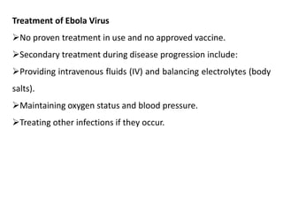 Treatment of Ebola Virus
No proven treatment in use and no approved vaccine.
Secondary treatment during disease progression include:
Providing intravenous fluids (IV) and balancing electrolytes (body
salts).
Maintaining oxygen status and blood pressure.
Treating other infections if they occur.
 