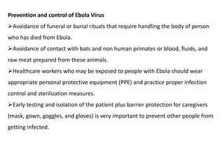 Prevention and control of Ebola Virus
Avoidance of funeral or burial rituals that require handling the body of person
who has died from Ebola.
Avoidance of contact with bats and non human primates or blood, fluids, and
raw meat prepared from these animals.
Healthcare workers who may be exposed to people with Ebola should wear
appropriate personal protective equipment (PPE) and practice proper infection
control and sterilization measures.
Early testing and isolation of the patient plus barrier protection for caregivers
(mask, gown, goggles, and gloves) is very important to prevent other people from
getting infected.
 