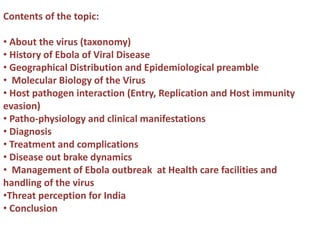 Contents of the topic:
• About the virus (taxonomy)
• History of Ebola of Viral Disease
• Geographical Distribution and Epidemiological preamble
• Molecular Biology of the Virus
• Host pathogen interaction (Entry, Replication and Host immunity
evasion)
• Patho-physiology and clinical manifestations
• Diagnosis
• Treatment and complications
• Disease out brake dynamics
• Management of Ebola outbreak at Health care facilities and
handling of the virus
•Threat perception for India
• Conclusion
 