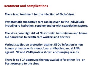 Treatment and complications
There is no treatment for the infection of Ebola Virus.
Symptomatic supportive care can be given to the Individuals
including re hydration, supplementing with coagulation factors.
The virus pose high risk of Nosocomial transmission and hence
bio hazardous to health care workers and doctors.
Various studies on protection against EBOV infection in non
human primates with monoclonal antibodies, and si RNA
against NP and VP40 protein shown encouraging results.
There is no FDA approved therapy available for either Pre- or
Post exposure to the virus
 