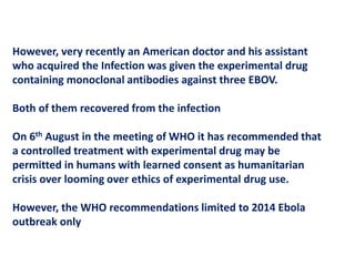 However, very recently an American doctor and his assistant
who acquired the Infection was given the experimental drug
containing monoclonal antibodies against three EBOV.
Both of them recovered from the infection
On 6th August in the meeting of WHO it has recommended that
a controlled treatment with experimental drug may be
permitted in humans with learned consent as humanitarian
crisis over looming over ethics of experimental drug use.
However, the WHO recommendations limited to 2014 Ebola
outbreak only
 