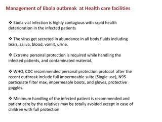 Management of Ebola outbreak at Health care facilities
 Ebola vial infection is highly contagious with rapid health
deterioration in the infected patients
 The virus get secreted in abundance in all body fluids including
tears, saliva, blood, vomit, urine.
 Extreme personal protection is required while handling the
infected patients, and contaminated material.
 WHO, CDC recommended personal protection protocol after the
recent outbreak include full impermeable suite (Single use), N95
particulate filter max, impermeable boots, and gloves, protective
goggles.
 Minimum handling of the infected patient is recommended and
patient care by the relatives may be totally avoided except in case of
children with full protection
 