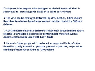  Frequent hand hygiene with detergent or alcohol based solutions is
paramount to protect against infection in health care workers
 The virus can be easily get destroyed by 70% alcohol , 0.05% Sodium
Hypochlorite solution, bleaching powder or solution containing 500ppm
chlorine.
 Contaminated materials need to be treated with above solution before
disposal , if available incineration of contaminated materials such as
clothes, cotton swabs soiled with body fluids.
 Funeral of dead people with confirmed or suspected Ebola infection
should be strictly adhered to personal protection protocol, Un-protected
handling of dead body should be fully avoided
 
