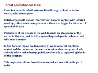 Threat perception for India
Ebola is a zoonotic infection transmitted through a direct or indirect
contact with the reservoir
Initial contact with natural reservoir fruit bat or in contact with infected
monkeys, other non human primates is the actual trigger for initiation of
spread of disease
Persistence of the disease in the wild depends on abundance of the
carrier in the area, and its initial spread largely depends on human and
wild animal contact
In Sub-Saharan region predominantly of worlds poorest countries,
majority of the population depend on forest, and consumption of wild
animals which make these population vulnerable to repeated epidemic
of the infection.
This single point shows how this virus remained an exotic pathogen to
India.
 