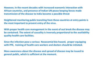 However, In the recent decades with increased economic interaction with
African countries, and presence of Indian UN peace keeping forces made
transmission of the disease to India become a possible threat
Heightened monitoring public transiting from these countries at entry points is
the most important to prevent entry of the virus.
With proper health care management in the event of out break the disease may
be contained. The extent of causality is inversely proportional to the availability
quality health care facilities.
Since the infection pose a serious Nosocomial bio-hazard, proper equipping
with PPE, training of health care workers and doctors should be initiated.
Mass awareness about the disease and spread of disease may be issued to
general public, which is sufficient at the moment.
 