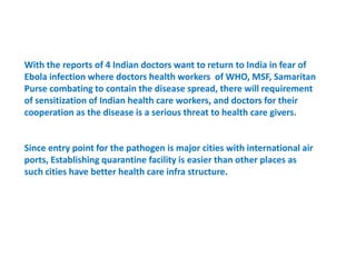 With the reports of 4 Indian doctors want to return to India in fear of
Ebola infection where doctors health workers of WHO, MSF, Samaritan
Purse combating to contain the disease spread, there will requirement
of sensitization of Indian health care workers, and doctors for their
cooperation as the disease is a serious threat to health care givers.
Since entry point for the pathogen is major cities with international air
ports, Establishing quarantine facility is easier than other places as
such cities have better health care infra structure.
 
