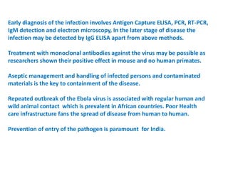 Early diagnosis of the infection involves Antigen Capture ELISA, PCR, RT-PCR,
IgM detection and electron microscopy, In the later stage of disease the
infection may be detected by IgG ELISA apart from above methods.
Treatment with monoclonal antibodies against the virus may be possible as
researchers shown their positive effect in mouse and no human primates.
Aseptic management and handling of infected persons and contaminated
materials is the key to containment of the disease.
Repeated outbreak of the Ebola virus is associated with regular human and
wild animal contact which is prevalent in African countries. Poor Health
care infrastructure fans the spread of disease from human to human.
Prevention of entry of the pathogen is paramount for India.
 