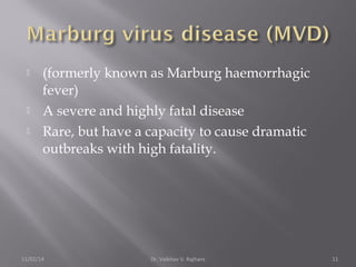  (formerly known as Marburg haemorrhagic 
fever) 
 A severe and highly fatal disease 
 Rare, but have a capacity to cause dramatic 
outbreaks with high fatality. 
11/02/14 Dr. Vaibhav V. Rajhans 11 
 