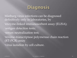 Marburg virus infections can be diagnosed 
definitively only in laboratories, by 
•enzyme-linked immunosorbent assay (ELISA); 
•antigen detection tests; 
•serum neutralization test; 
•reverse-transcriptase polymerase chain reaction 
(RT-PCR) assay 
•virus isolation by cell culture. 
11/02/14 Dr. Vaibhav V. Rajhans 15 
 