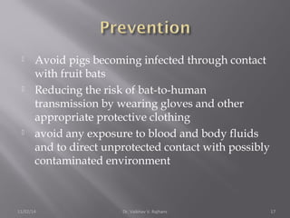  Avoid pigs becoming infected through contact 
with fruit bats 
 Reducing the risk of bat-to-human 
transmission by wearing gloves and other 
appropriate protective clothing 
 avoid any exposure to blood and body fluids 
and to direct unprotected contact with possibly 
contaminated environment 
11/02/14 Dr. Vaibhav V. Rajhans 17 
 