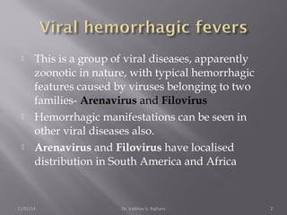 This is a group of viral diseases, apparently 
zoonotic in nature, with typical hemorrhagic 
features caused by viruses belonging to two 
families- Arenavirus and Filovirus 
 Hemorrhagic manifestations can be seen in 
other viral diseases also. 
 Arenavirus and Filovirus have localised 
distribution in South America and Africa 
11/02/14 Dr. Vaibhav V. Rajhans 2 
 