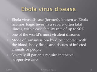  Ebola virus disease (formerly known as Ebola 
haemorrhagic fever) is a severe, often fatal 
illness, with a case fatality rate of up to 90% 
 one of the world’s most virulent diseases 
 Mode of transmission- by direct contact with 
the blood, body fluids and tissues of infected 
animals or people 
 Severely ill patients require intensive 
supportive care 
11/02/14 Dr. Vaibhav V. Rajhans 22 
 