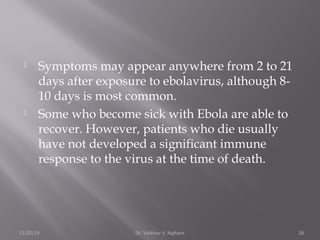  Symptoms may appear anywhere from 2 to 21 
days after exposure to ebolavirus, although 8- 
10 days is most common. 
 Some who become sick with Ebola are able to 
recover. However, patients who die usually 
have not developed a significant immune 
response to the virus at the time of death. 
11/02/14 Dr. Vaibhav V. Rajhans 26 
 