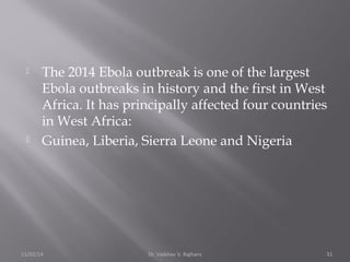  The 2014 Ebola outbreak is one of the largest 
Ebola outbreaks in history and the first in West 
Africa. It has principally affected four countries 
in West Africa: 
 Guinea, Liberia, Sierra Leone and Nigeria 
11/02/14 Dr. Vaibhav V. Rajhans 31 
 