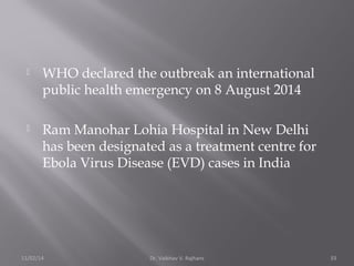  WHO declared the outbreak an international 
public health emergency on 8 August 2014 
 Ram Manohar Lohia Hospital in New Delhi 
has been designated as a treatment centre for 
Ebola Virus Disease (EVD) cases in India 
11/02/14 Dr. Vaibhav V. Rajhans 33 
 