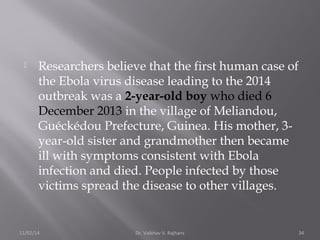  Researchers believe that the first human case of 
the Ebola virus disease leading to the 2014 
outbreak was a 2-year-old boy who died 6 
December 2013 in the village of Meliandou, 
Guéckédou Prefecture, Guinea. His mother, 3- 
year-old sister and grandmother then became 
ill with symptoms consistent with Ebola 
infection and died. People infected by those 
victims spread the disease to other villages. 
11/02/14 Dr. Vaibhav V. Rajhans 34 
 