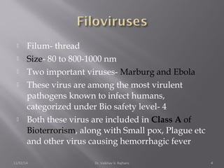  Filum- thread 
 Size- 80 to 800-1000 nm 
 Two important viruses- Marburg and Ebola 
 These virus are among the most virulent 
pathogens known to infect humans, 
categorized under Bio safety level- 4 
 Both these virus are included in Class A of 
Bioterrorism, along with Small pox, Plague etc 
and other virus causing hemorrhagic fever 
11/02/14 Dr. Vaibhav V. Rajhans 4 
 