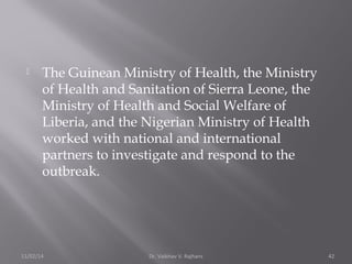  The Guinean Ministry of Health, the Ministry 
of Health and Sanitation of Sierra Leone, the 
Ministry of Health and Social Welfare of 
Liberia, and the Nigerian Ministry of Health 
worked with national and international 
partners to investigate and respond to the 
outbreak. 
11/02/14 Dr. Vaibhav V. Rajhans 42 
 