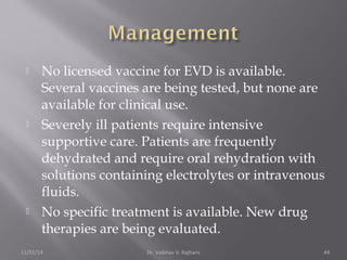  No licensed vaccine for EVD is available. 
Several vaccines are being tested, but none are 
available for clinical use. 
 Severely ill patients require intensive 
supportive care. Patients are frequently 
dehydrated and require oral rehydration with 
solutions containing electrolytes or intravenous 
fluids. 
 No specific treatment is available. New drug 
therapies are being evaluated. 
11/02/14 Dr. Vaibhav V. Rajhans 44 
 