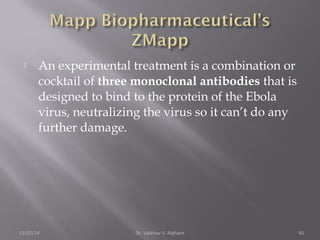  An experimental treatment is a combination or 
cocktail of three monoclonal antibodies that is 
designed to bind to the protein of the Ebola 
virus, neutralizing the virus so it can’t do any 
further damage. 
11/02/14 Dr. Vaibhav V. Rajhans 45 
 