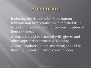  Reducing the risk of wildlife-to-human 
transmission from contact with infected fruit 
bats or monkeys/apes and the consumption of 
their raw meat 
 Animals should be handled with gloves and 
other appropriate protective clothing 
 Animal products (blood and meat) should be 
thoroughly cooked before consumption. 
11/02/14 Dr. Vaibhav V. Rajhans 46 
 