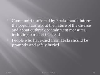  Communities affected by Ebola should inform 
the population about the nature of the disease 
and about outbreak containment measures, 
including burial of the dead 
 People who have died from Ebola should be 
promptly and safely buried 
11/02/14 Dr. Vaibhav V. Rajhans 48 
 