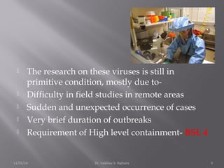  The research on these viruses is still in 
primitive condition, mostly due to- 
 Difficulty in field studies in remote areas 
 Sudden and unexpected occurrence of cases 
 Very brief duration of outbreaks 
 Requirement of High level containment- BSL 4 
11/02/14 Dr. Vaibhav V. Rajhans 5 
 