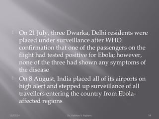  On 21 July, three Dwarka, Delhi residents were 
placed under surveillance after WHO 
confirmation that one of the passengers on the 
flight had tested positive for Ebola; however, 
none of the three had shown any symptoms of 
the disease 
 On 8 August, India placed all of its airports on 
high alert and stepped up surveillance of all 
travellers entering the country from Ebola-affected 
regions 
11/02/14 Dr. Vaibhav V. Rajhans 54 
 