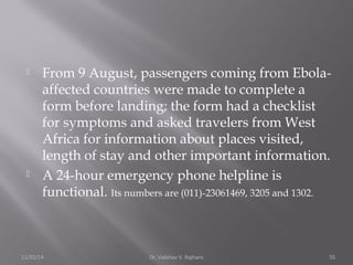  From 9 August, passengers coming from Ebola-affected 
countries were made to complete a 
form before landing; the form had a checklist 
for symptoms and asked travelers from West 
Africa for information about places visited, 
length of stay and other important information. 
 A 24-hour emergency phone helpline is 
functional. Its numbers are (011)-23061469, 3205 and 1302. 
11/02/14 Dr. Vaibhav V. Rajhans 55 
 