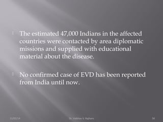  The estimated 47,000 Indians in the affected 
countries were contacted by area diplomatic 
missions and supplied with educational 
material about the disease. 
 No confirmed case of EVD has been reported 
from India until now. 
11/02/14 Dr. Vaibhav V. Rajhans 56 
 