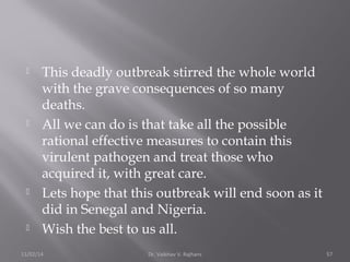  This deadly outbreak stirred the whole world 
with the grave consequences of so many 
deaths. 
 All we can do is that take all the possible 
rational effective measures to contain this 
virulent pathogen and treat those who 
acquired it, with great care. 
 Lets hope that this outbreak will end soon as it 
did in Senegal and Nigeria. 
 Wish the best to us all. 
11/02/14 Dr. Vaibhav V. Rajhans 57 
 