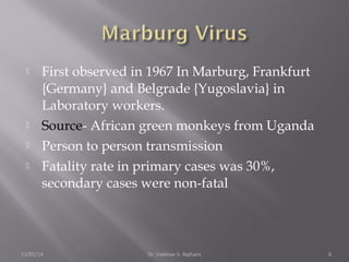  First observed in 1967 In Marburg, Frankfurt 
{Germany} and Belgrade {Yugoslavia} in 
Laboratory workers. 
 Source- African green monkeys from Uganda 
 Person to person transmission 
 Fatality rate in primary cases was 30%, 
secondary cases were non-fatal 
11/02/14 Dr. Vaibhav V. Rajhans 6 
 