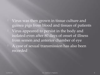  Virus was then grown in tissue culture and 
guinea pigs from blood and tissues of patients 
 Virus appeared to persist in the body and 
isolated even after 80 days of onset of illness 
from semen and anterior chamber of eye 
 A case of sexual transmission has also been 
recorded 
11/02/14 Dr. Vaibhav V. Rajhans 8 
 