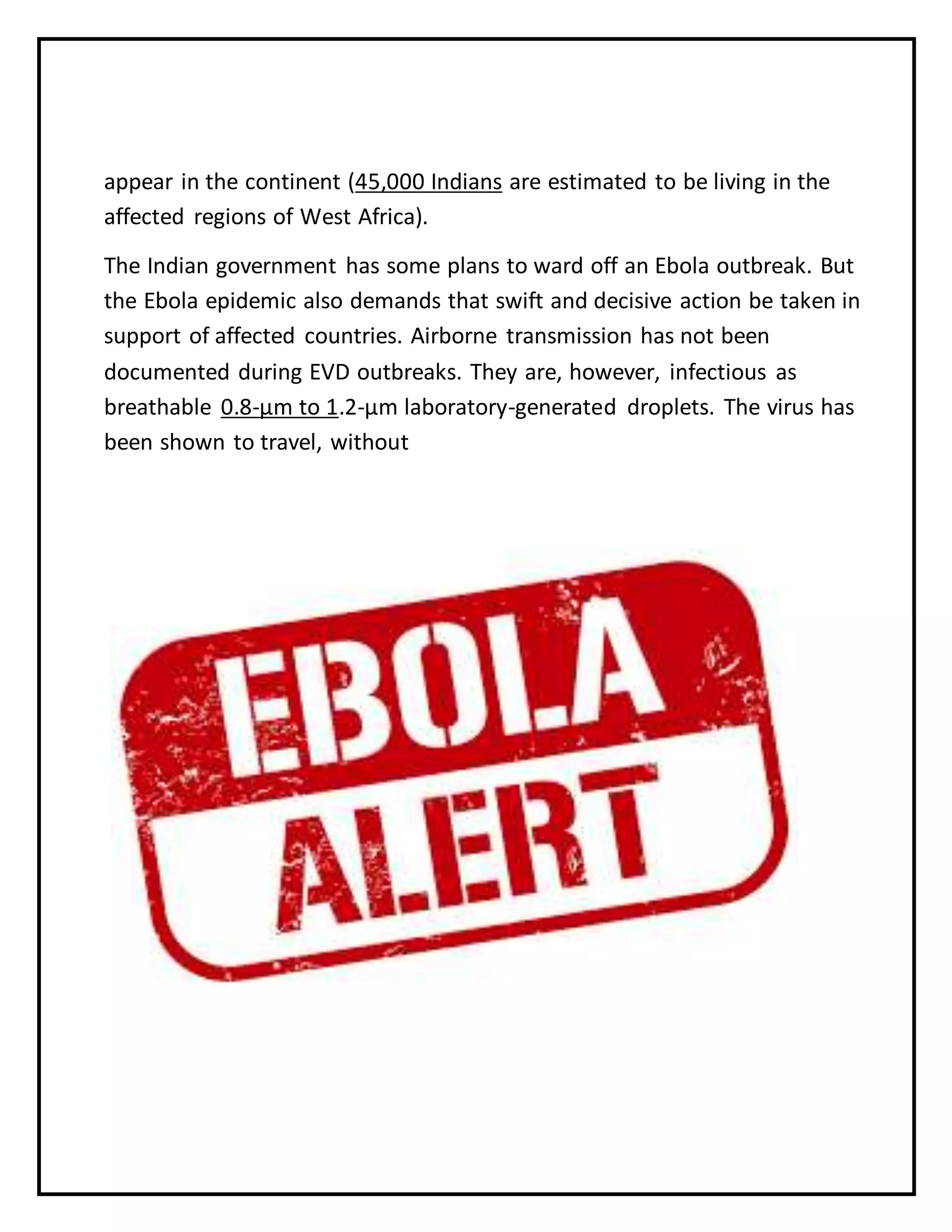 appear in the continent (45,000 Indians are estimated to be living in the
affected regions of West Africa).
The Indian government has some plans to ward off an Ebola outbreak. But
the Ebola epidemic also demands that swift and decisive action be taken in
support of affected countries. Airborne transmission has not been
documented during EVD outbreaks. They are, however, infectious as
breathable 0.8-µm to 1.2-µm laboratory-generated droplets. The virus has
been shown to travel, without
 