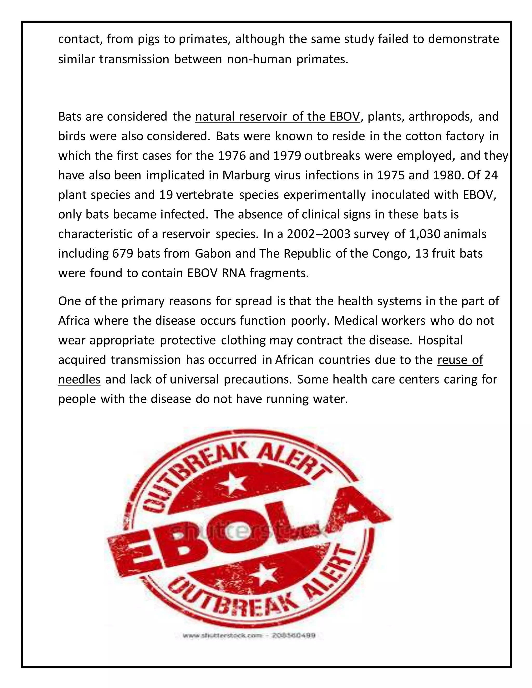 contact, from pigs to primates, although the same study failed to demonstrate
similar transmission between non-human primates.
Bats are considered the natural reservoir of the EBOV, plants, arthropods, and
birds were also considered. Bats were known to reside in the cotton factory in
which the first cases for the 1976 and 1979 outbreaks were employed, and they
have also been implicated in Marburg virus infections in 1975 and 1980. Of 24
plant species and 19 vertebrate species experimentally inoculated with EBOV,
only bats became infected. The absence of clinical signs in these bats is
characteristic of a reservoir species. In a 2002–2003 survey of 1,030 animals
including 679 bats from Gabon and The Republic of the Congo, 13 fruit bats
were found to contain EBOV RNA fragments.
One of the primary reasons for spread is that the health systems in the part of
Africa where the disease occurs function poorly. Medical workers who do not
wear appropriate protective clothing may contract the disease. Hospital
acquired transmission has occurred in African countries due to the reuse of
needles and lack of universal precautions. Some health care centers caring for
people with the disease do not have running water.
 