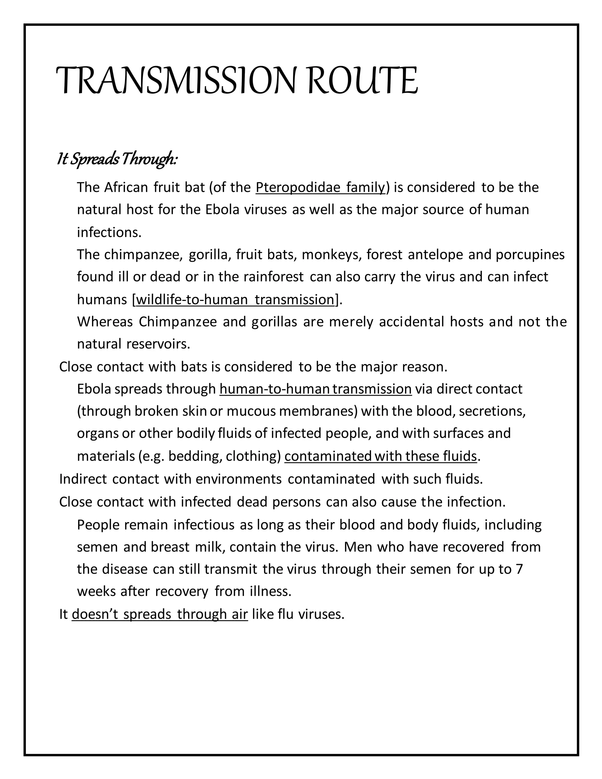 TRANSMISSION ROUTE
It SpreadsThrough:
The African fruit bat (of the Pteropodidae family) is considered to be the
natural host for the Ebola viruses as well as the major source of human
infections.
The chimpanzee, gorilla, fruit bats, monkeys, forest antelope and porcupines
found ill or dead or in the rainforest can also carry the virus and can infect
humans [wildlife-to-human transmission].
Whereas Chimpanzee and gorillas are merely accidental hosts and not the
natural reservoirs.
Close contact with bats is considered to be the major reason.
Ebola spreads through human-to-humantransmission via direct contact
(through broken skinor mucous membranes) with the blood, secretions,
organs or other bodily fluids of infected people, and with surfaces and
materials (e.g. bedding, clothing) contaminatedwith these fluids.
Indirect contact with environments contaminated with such fluids.
Close contact with infected dead persons can also cause the infection.
People remain infectious as long as their blood and body fluids, including
semen and breast milk, contain the virus. Men who have recovered from
the disease can still transmit the virus through their semen for up to 7
weeks after recovery from illness.
It doesn’t spreads through air like flu viruses.
 