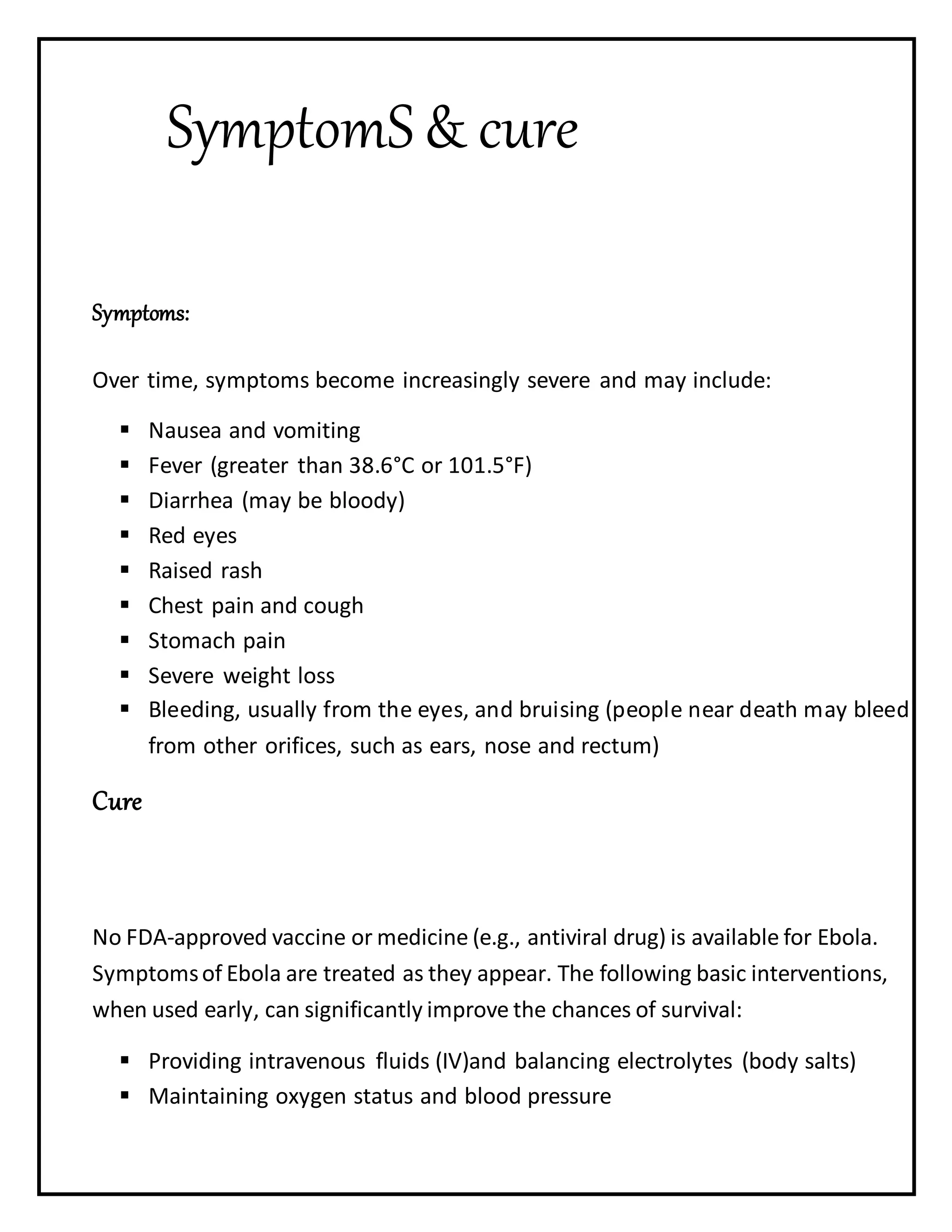 SymptomS& cure
Symptoms:
Over time, symptoms become increasingly severe and may include:
 Nausea and vomiting
 Fever (greater than 38.6°C or 101.5°F)
 Diarrhea (may be bloody)
 Red eyes
 Raised rash
 Chest pain and cough
 Stomach pain
 Severe weight loss
 Bleeding, usually from the eyes, and bruising (people near death may bleed
from other orifices, such as ears, nose and rectum)
Cure
No FDA-approved vaccine or medicine (e.g., antiviral drug) is available for Ebola.
Symptomsof Ebola are treated as they appear. The following basic interventions,
when used early, can significantly improve the chances of survival:
 Providing intravenous fluids (IV)and balancing electrolytes (body salts)
 Maintaining oxygen status and blood pressure
 