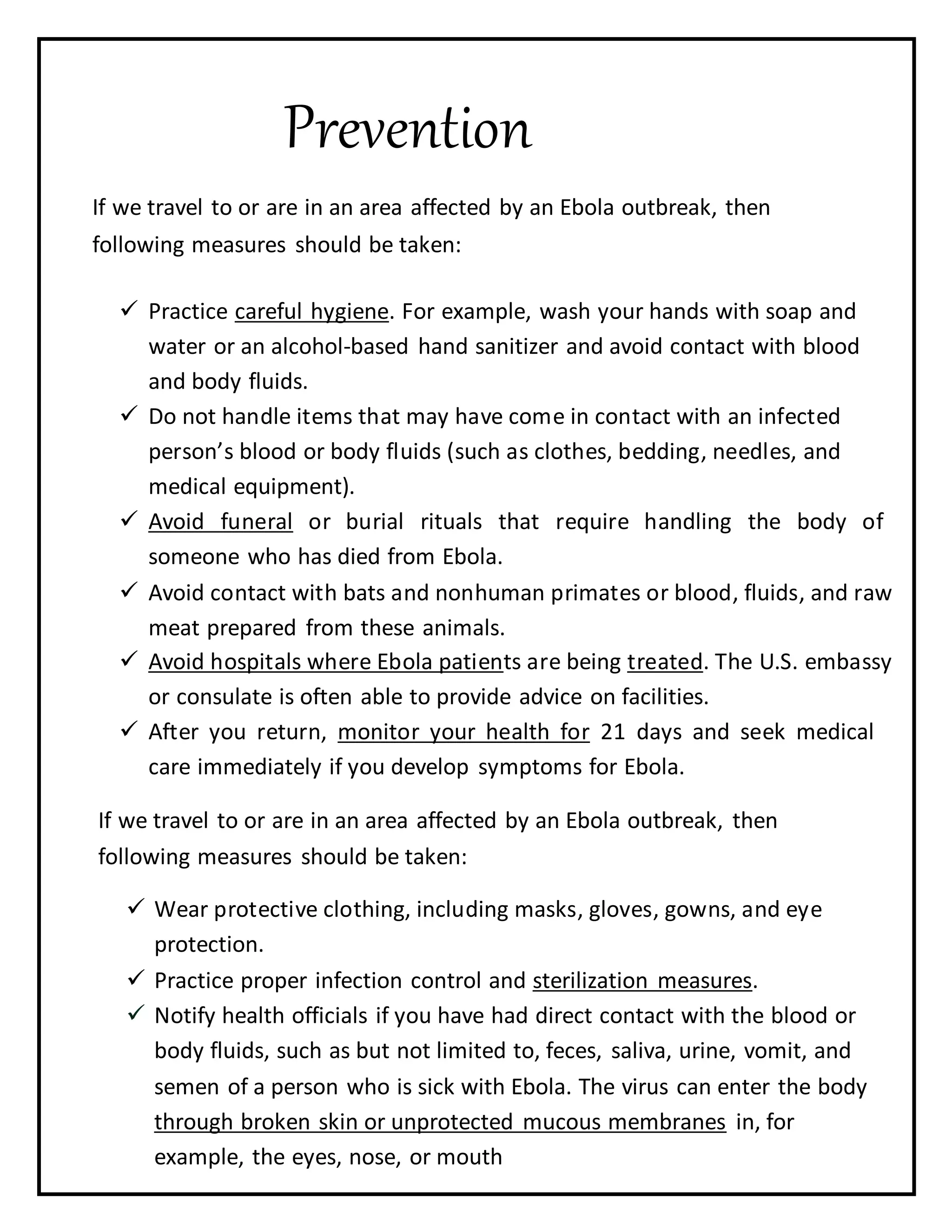 Prevention
If we travel to or are in an area affected by an Ebola outbreak, then
following measures should be taken:
 Practice careful hygiene. For example, wash your hands with soap and
water or an alcohol-based hand sanitizer and avoid contact with blood
and body fluids.

 Do not handle items that may have come in contact with an infected
person’s blood or body fluids (such as clothes, bedding, needles, and
medical equipment).

 Avoid funeral or burial rituals that require handling the body of
someone who has died from Ebola.

 Avoid contact with bats and nonhuman primates or blood, fluids, and raw
meat prepared from these animals.
 Avoid hospitals where Ebola patients are being treated. The U.S. embassy
or consulate is often able to provide advice on facilities.
 After you return, monitor your health for 21 days and seek medical
care immediately if you develop symptoms for Ebola.
If we travel to or are in an area affected by an Ebola outbreak, then
following measures should be taken:
 Wear protective clothing, including masks, gloves, gowns, and eye
protection.

 Practice proper infection control and sterilization measures.
 Notify health officials if you have had direct contact with the blood or
body fluids, such as but not limited to, feces, saliva, urine, vomit, and
semen of a person who is sick with Ebola. The virus can enter the body
through broken skin or unprotected mucous membranes in, for
example, the eyes, nose, or mouth
 