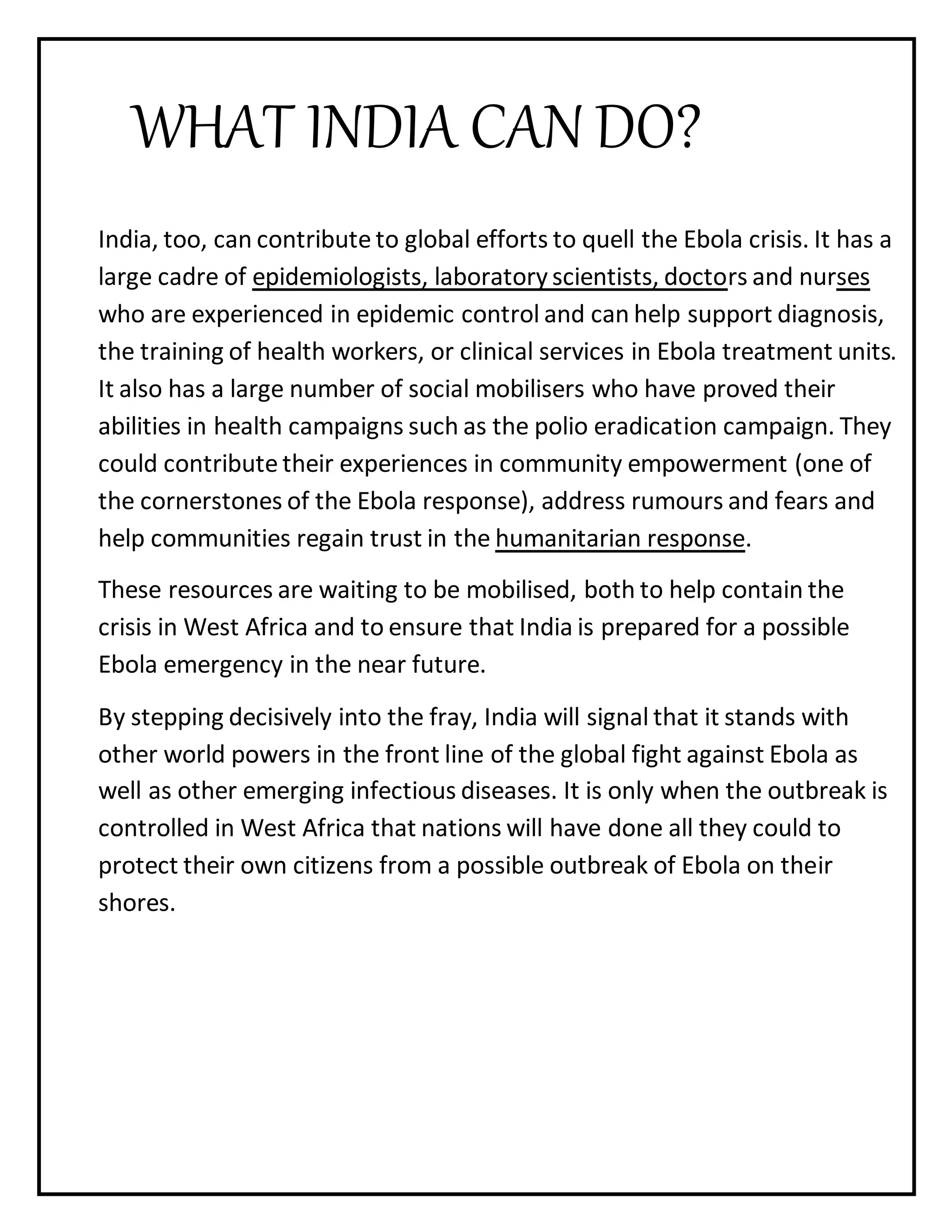 WHAT INDIA CAN DO?
India, too, can contribute to global efforts to quell the Ebola crisis. It has a
large cadre of epidemiologists, laboratory scientists, doctors and nurses
who are experienced in epidemic control and can help support diagnosis,
the training of health workers, or clinical services in Ebola treatment units.
It also has a large number of social mobilisers who have proved their
abilities in health campaigns such as the polio eradication campaign. They
could contribute their experiences in community empowerment (one of
the cornerstones of the Ebola response), address rumours and fears and
help communities regain trust in the humanitarian response.
These resources are waiting to be mobilised, both to help contain the
crisis in West Africa and to ensure that India is prepared for a possible
Ebola emergency in the near future.
By stepping decisively into the fray, India will signal that it stands with
other world powers in the front line of the global fight against Ebola as
well as other emerging infectious diseases. It is only when the outbreak is
controlled in West Africa that nations will have done all they could to
protect their own citizens from a possible outbreak of Ebola on their
shores.
 