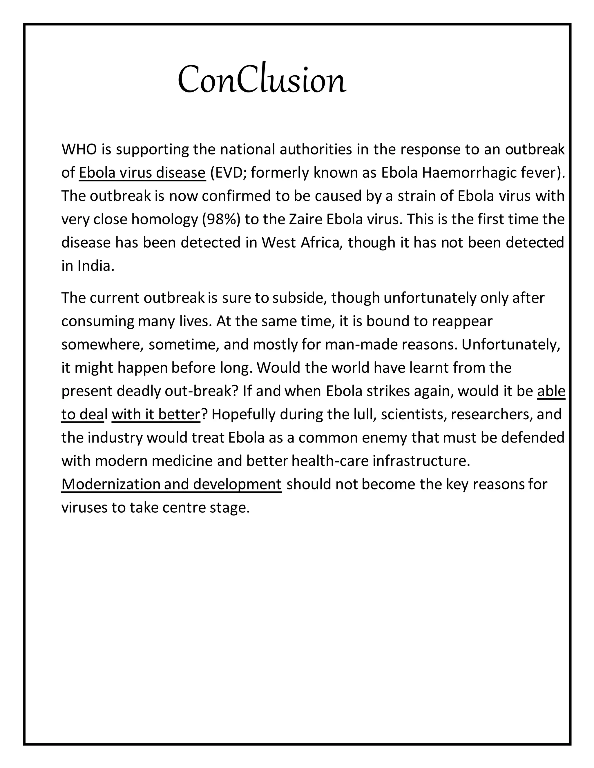 ConClusion
WHO is supporting the national authorities in the response to an outbreak
of Ebola virus disease (EVD; formerly known as Ebola Haemorrhagic fever).
The outbreak is now confirmed to be caused by a strain of Ebola virus with
very close homology (98%) to the Zaire Ebola virus. This is the first time the
disease has been detected in West Africa, though it has not been detected
in India.
The current outbreak is sure to subside, though unfortunately only after
consuming many lives. At the same time, it is bound to reappear
somewhere, sometime, and mostly for man-made reasons. Unfortunately,
it might happen before long. Would the world have learnt from the
present deadly out-break? If and when Ebola strikes again, would it be able
to deal with it better? Hopefully during the lull, scientists, researchers, and
the industry would treat Ebola as a common enemy that must be defended
with modern medicine and better health-care infrastructure.
Modernization and development should not become the key reasons for
viruses to take centre stage.
 