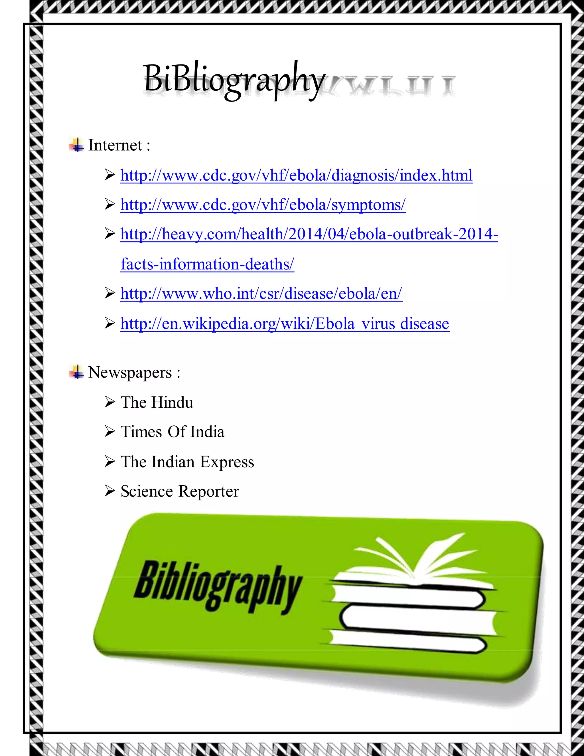 BiBliography
Internet :
 http://www.cdc.gov/vhf/ebola/diagnosis/index.html

 http://www.cdc.gov/vhf/ebola/symptoms/

 http://heavy.com/health/2014/04/ebola-outbreak-2014-
facts-information-deaths/

 http://www.who.int/csr/disease/ebola/en/

 http://en.wikipedia.org/wiki/Ebola virus disease
Newspapers :
 The Hindu

 Times Of India

 The Indian Express

 Science Reporter
 