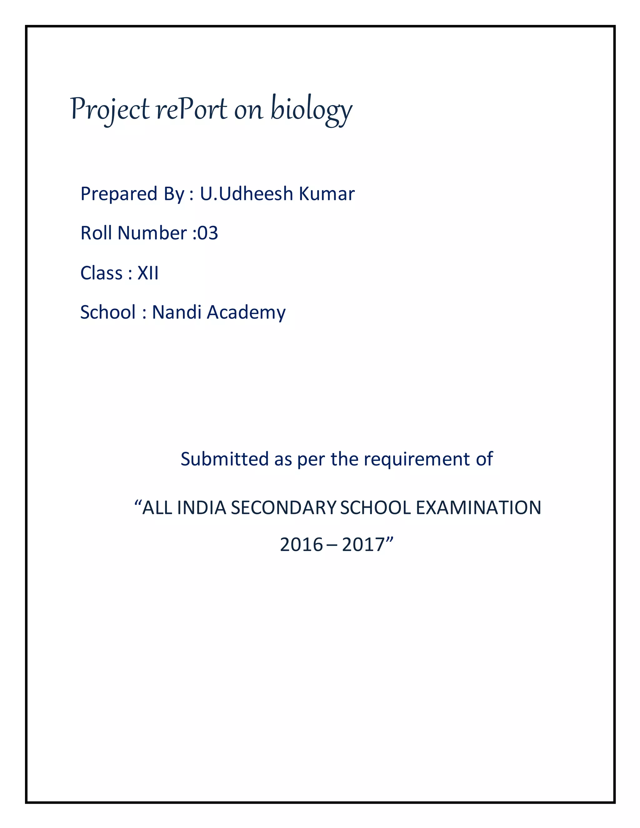 Project rePort on biology
Prepared By : U.Udheesh Kumar
Roll Number :03
Class : XII
School : Nandi Academy
Submitted as per the requirement of
“ALL INDIA SECONDARYSCHOOL EXAMINATION
2016 – 2017”
 