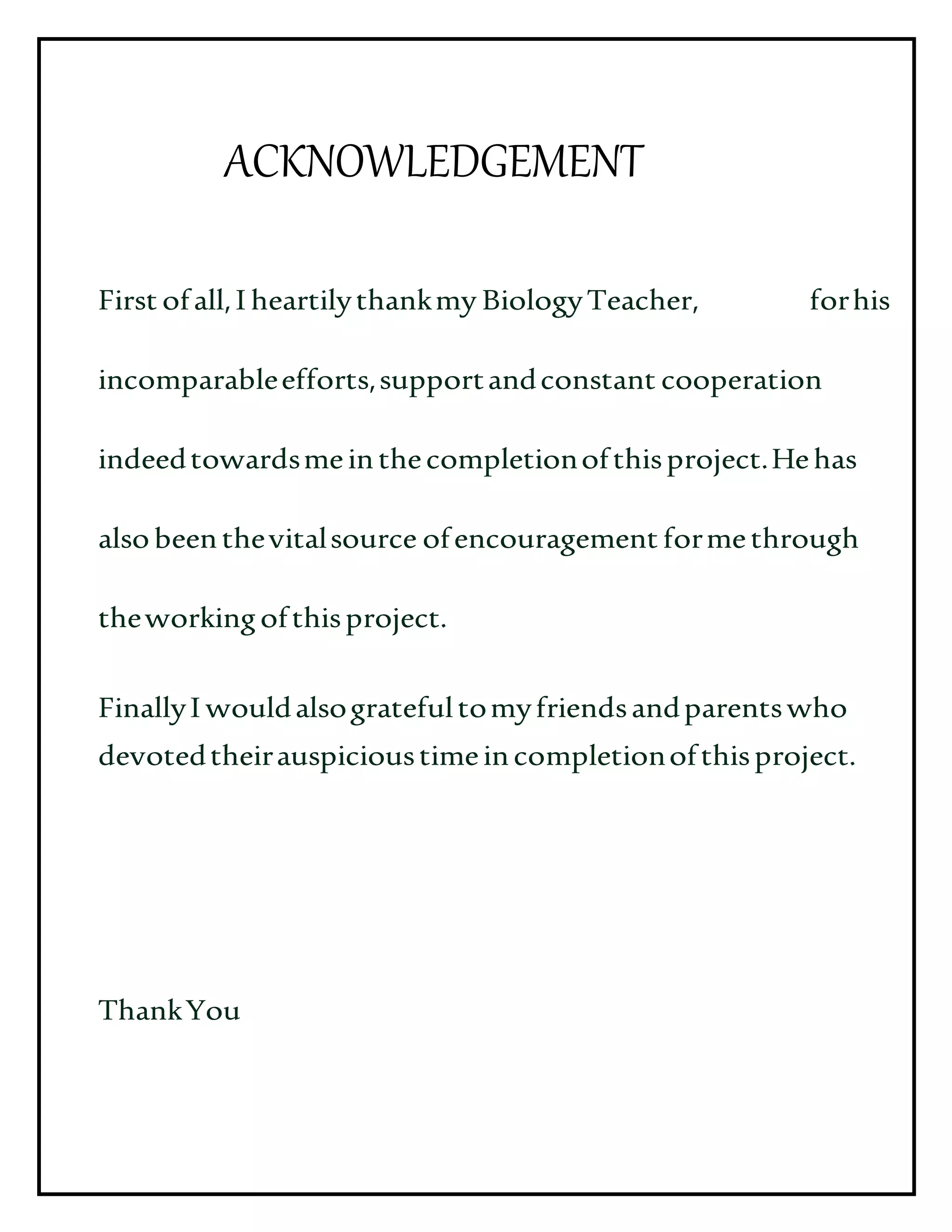 ACKNOWLEDGEMENT
First ofall,I heartilythankmy BiologyTeacher, forhis
incomparableefforts,supportandconstant cooperation
indeedtowardsmeinthecompletionofthisproject.Hehas
alsobeenthevitalsource ofencouragement formethrough
theworkingofthisproject.
FinallyI wouldalsogratefultomyfriendsandparentswho
devotedtheirauspicioustimeincompletionofthisproject.
ThankYou
 