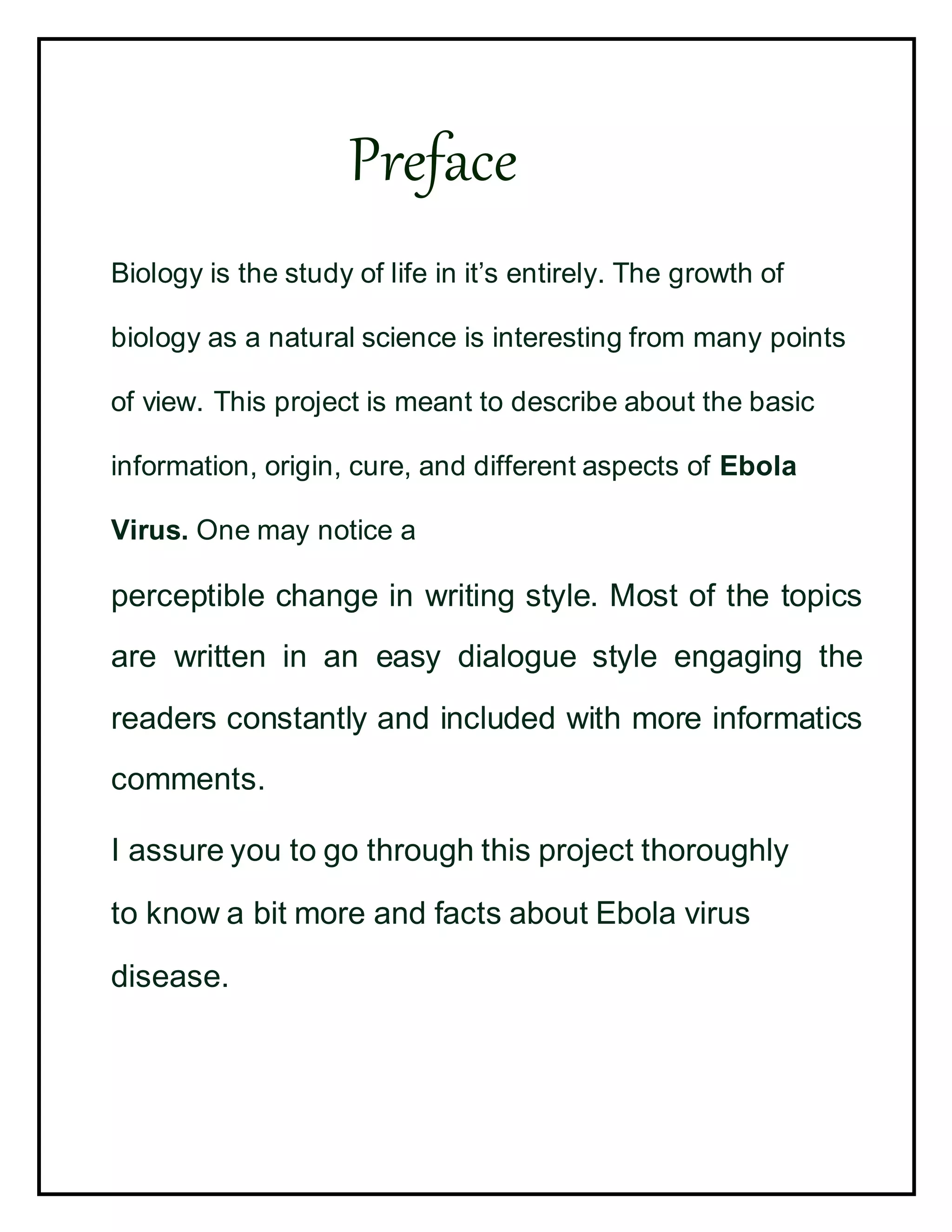 Preface
Biology is the study of life in it’s entirely. The growth of
biology as a natural science is interesting from many points
of view. This project is meant to describe about the basic
information, origin, cure, and different aspects of Ebola
Virus. One may notice a
perceptible change in writing style. Most of the topics
are written in an easy dialogue style engaging the
readers constantly and included with more informatics
comments.
I assure you to go through this project thoroughly
to know a bit more and facts about Ebola virus
disease.
 