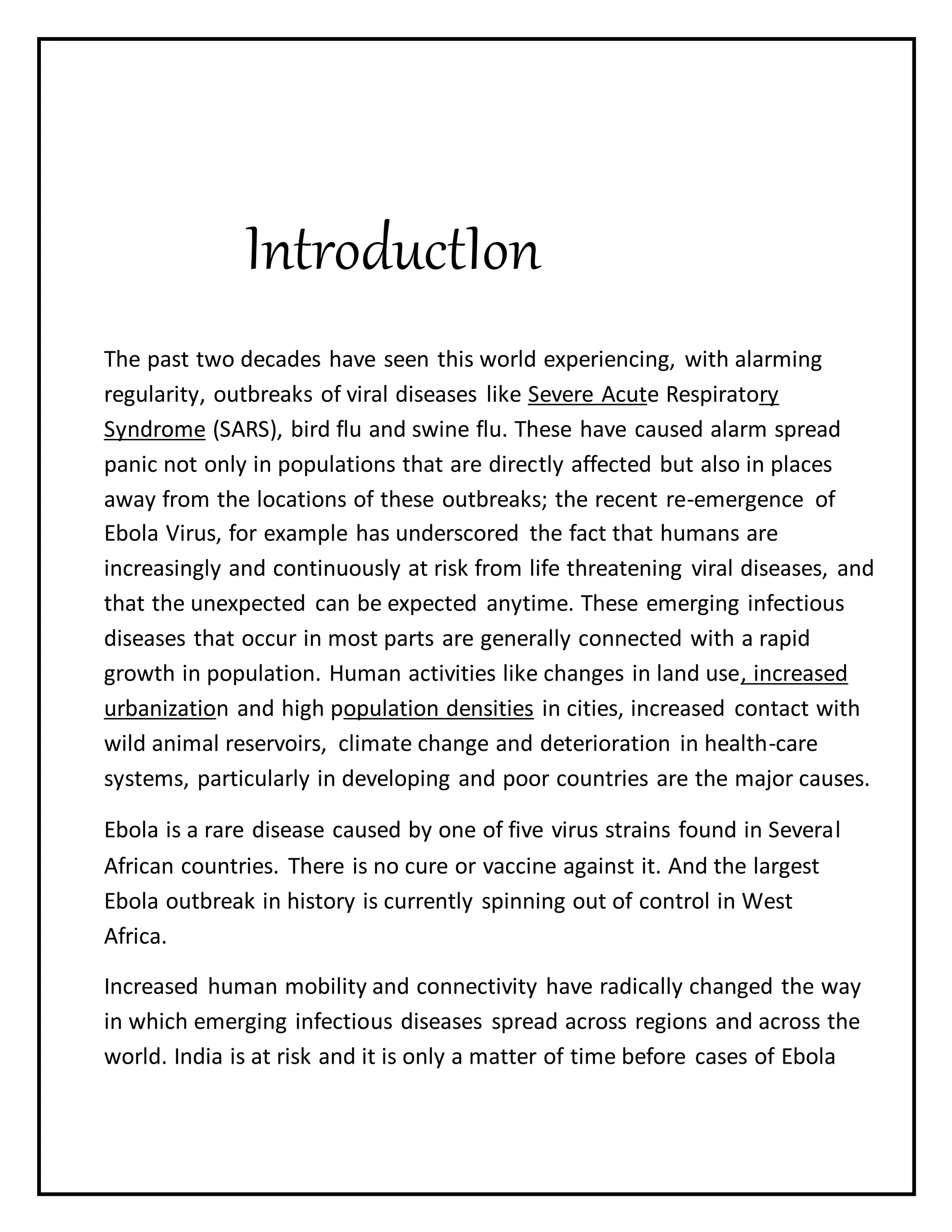 IntroductIon
The past two decades have seen this world experiencing, with alarming
regularity, outbreaks of viral diseases like Severe Acute Respiratory
Syndrome (SARS), bird flu and swine flu. These have caused alarm spread
panic not only in populations that are directly affected but also in places
away from the locations of these outbreaks; the recent re-emergence of
Ebola Virus, for example has underscored the fact that humans are
increasingly and continuously at risk from life threatening viral diseases, and
that the unexpected can be expected anytime. These emerging infectious
diseases that occur in most parts are generally connected with a rapid
growth in population. Human activities like changes in land use, increased
urbanization and high population densities in cities, increased contact with
wild animal reservoirs, climate change and deterioration in health-care
systems, particularly in developing and poor countries are the major causes.
Ebola is a rare disease caused by one of five virus strains found in Several
African countries. There is no cure or vaccine against it. And the largest
Ebola outbreak in history is currently spinning out of control in West
Africa.
Increased human mobility and connectivity have radically changed the way
in which emerging infectious diseases spread across regions and across the
world. India is at risk and it is only a matter of time before cases of Ebola
 