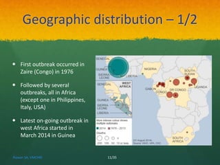 Geographic distribution – 1/2 
 First outbreak occurred in 
Zaire (Congo) in 1976 
 Followed by several 
outbreaks, all in Africa 
(except one in Philippines, 
Italy, USA) 
 Latest on-going outbreak in 
west Africa started in 
March 2014 in Guinea 
Rizwan SA, VMCHRI 11/35 
 