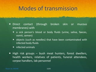 Modes of transmission 
 Direct contact (through broken skin or mucous 
membranes) with 
 a sick person's blood or body fluids (urine, saliva, faeces, 
vomit, semen) 
 objects (such as needles) that have been contaminated with 
infected body fluids 
 infected animals 
 High risk groups – bush meat hunters, forest dwellers, 
health workers, relatives of patients, funeral attendees, 
corpse handlers, lab personnel 
Rizwan SA, VMCHRI 13/35 
 