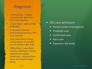 Diagnosis 
 CDC case definitions 
 Person Under Investigation 
 Probable case 
 Confirmed case 
 Non-case 
 Exposure risk levels 
• In early phase - Antigen-capture 
ELISA, IgM ELISA, 
PCR, Virus isolation 
• In later phase - IgM and IgG 
antibodies 
• In deceased patients – 
immunohistochemistry, PCR, 
virus isolation 
• Strict precautions during 
transportation of samples 
and all testing in BSL-4 lab 
• Differentials – Lassa fever, 
malaria, shigellosis, cholera, 
leptospirosis, plague, 
rickettsiosis, relapsing fever, 
other viral haemorrhagic 
fevers 
20/35 Rizwan SA, VMCHRI 
 