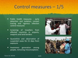 Control measures – 1/5 
 Public health measures - early 
detection and isolation, contact 
tracing and rigorous infection 
control measures 
 Screening of travellers from 
affected countries in airports, 
seaports and land borders 
 Quarantine and observation of 
suspected cases for 21 days from 
exposure 
 Awareness generation among 
people, removing misconceptions 
Rizwan SA, VMCHRI 24/35 
 