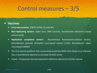 Control measures – 3/5 
 Vaccines 
 Virus like particles: ZEBOV (VP40, CG and NP) 
 Non-replicating vectors: alpha virus, DNA vaccines, recombinant adenovirus based 
vectors (rAD) 
 Replication competent vectors: Recombinant Paramyxovirus-based vectors, 
Recombinant vesicular stomatitis virus-based vectors (rVSV), Recombinant rabies 
virus based (rRABV) 
 The first vaccine platform that successfully protected NHPs from Ebola virus infection 
was a recombinant adenovirus serotype 5(rAd5) vector 
 Latest - chimpanzee-derived replication-defective adenovirus (ChAd) vaccine 
Rizwan SA, VMCHRI 26/35 
 